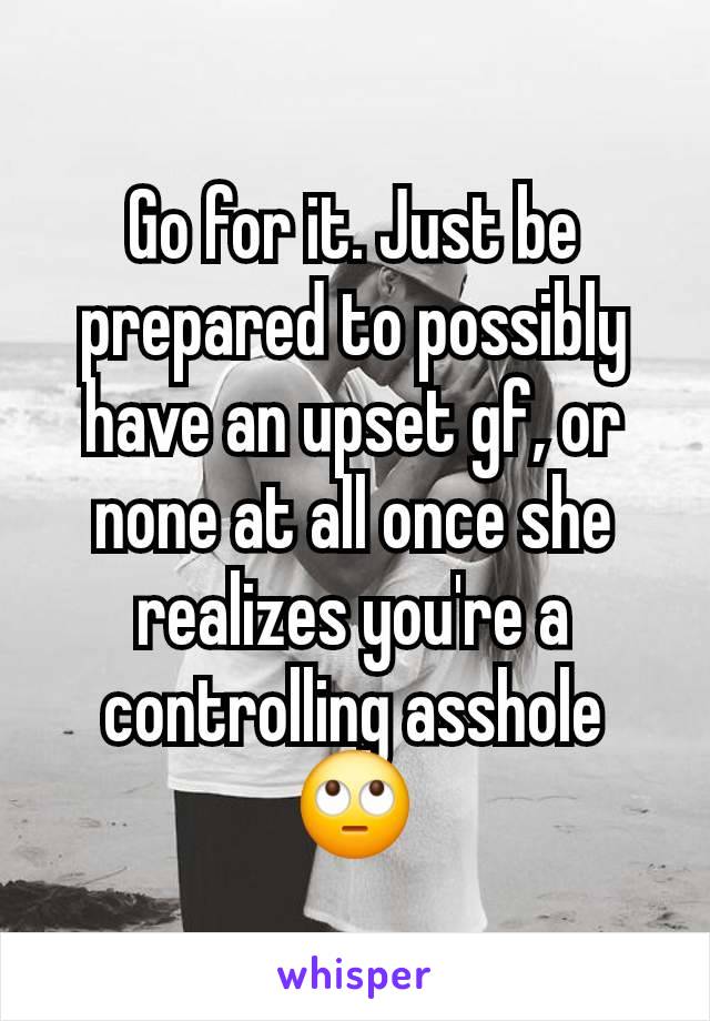 Go for it. Just be prepared to possibly have an upset gf, or none at all once she realizes you're a controlling asshole 🙄