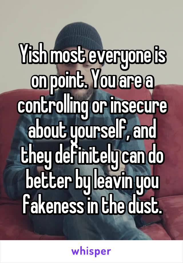 Yish most everyone is on point. You are a controlling or insecure about yourself, and they definitely can do better by leavin you fakeness in the dust.