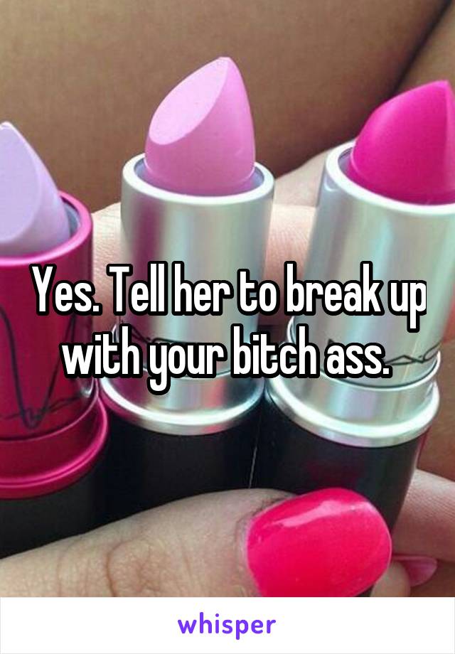 Yes. Tell her to break up with your bitch ass. 