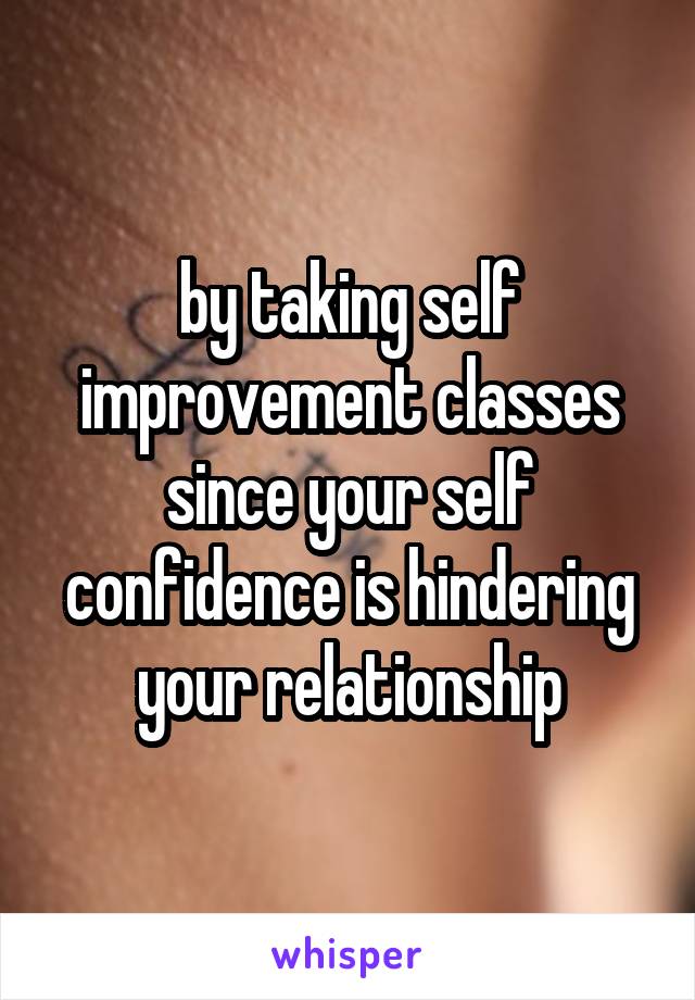 by taking self improvement classes since your self confidence is hindering your relationship