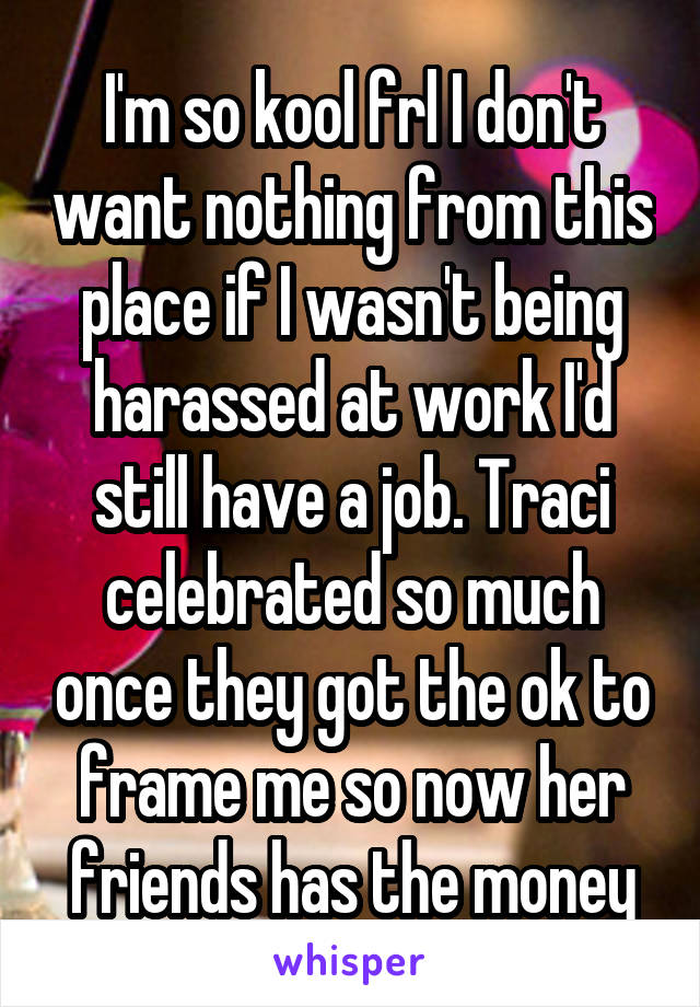 I'm so kool frl I don't want nothing from this place if I wasn't being harassed at work I'd still have a job. Traci celebrated so much once they got the ok to frame me so now her friends has the money