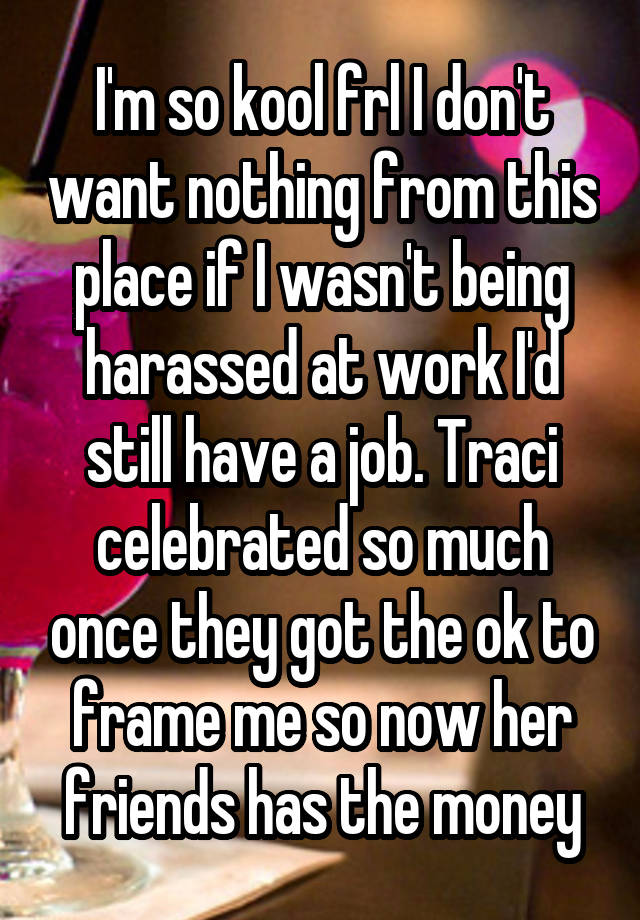 I'm so kool frl I don't want nothing from this place if I wasn't being harassed at work I'd still have a job. Traci celebrated so much once they got the ok to frame me so now her friends has the money