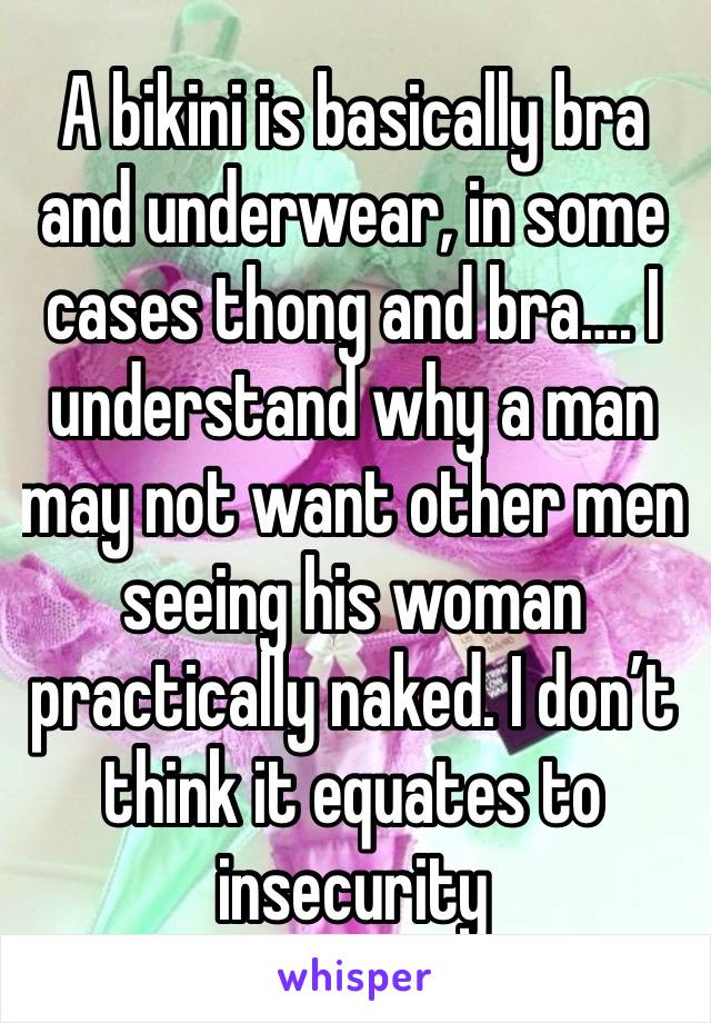 A bikini is basically bra and underwear, in some cases thong and bra…. I understand why a man may not want other men seeing his woman practically naked. I don’t think it equates to insecurity 