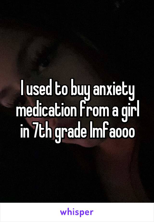 I used to buy anxiety medication from a girl in 7th grade lmfaooo