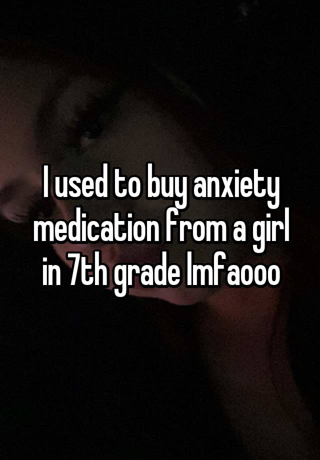 I used to buy anxiety medication from a girl in 7th grade lmfaooo