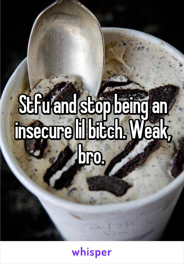 Stfu and stop being an insecure lil bitch. Weak, bro. 