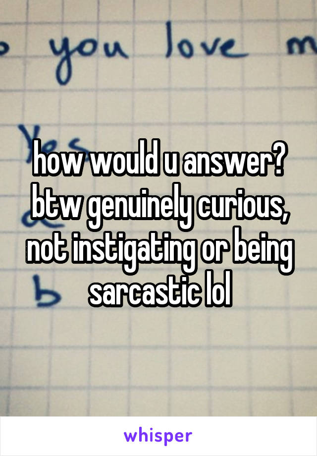 how would u answer?
btw genuinely curious, not instigating or being sarcastic lol