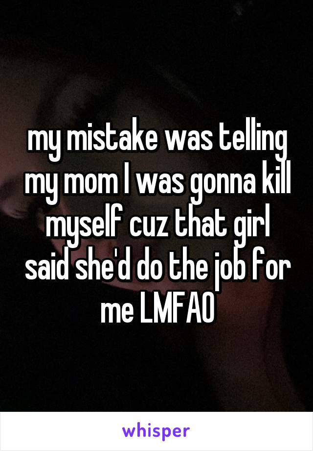 my mistake was telling my mom I was gonna kill myself cuz that girl said she'd do the job for me LMFAO