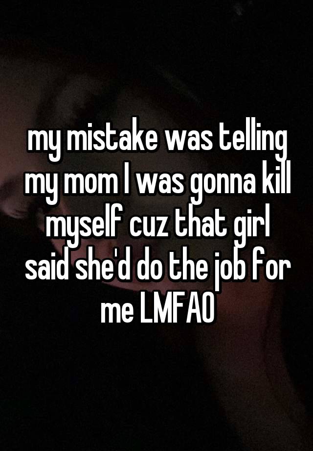 my mistake was telling my mom I was gonna kill myself cuz that girl said she'd do the job for me LMFAO