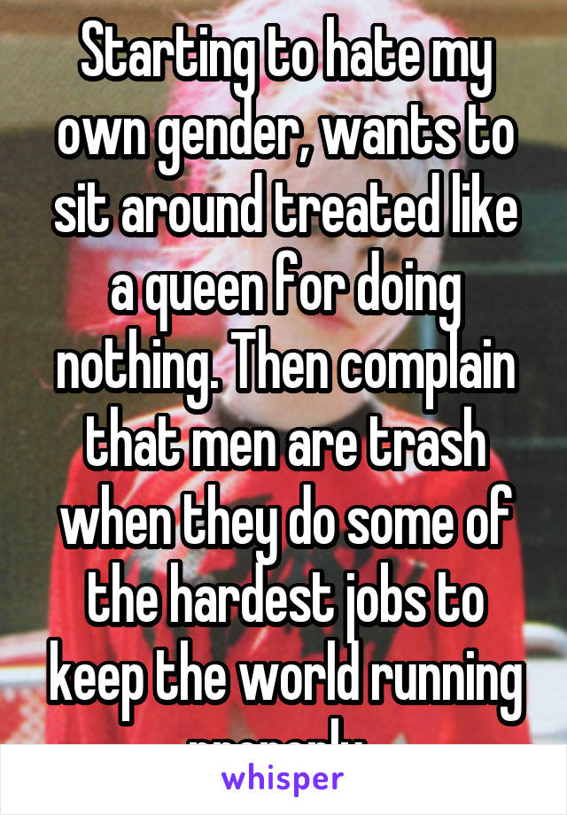 Starting to hate my own gender, wants to sit around treated like a queen for doing nothing. Then complain that men are trash when they do some of the hardest jobs to keep the world running properly. 