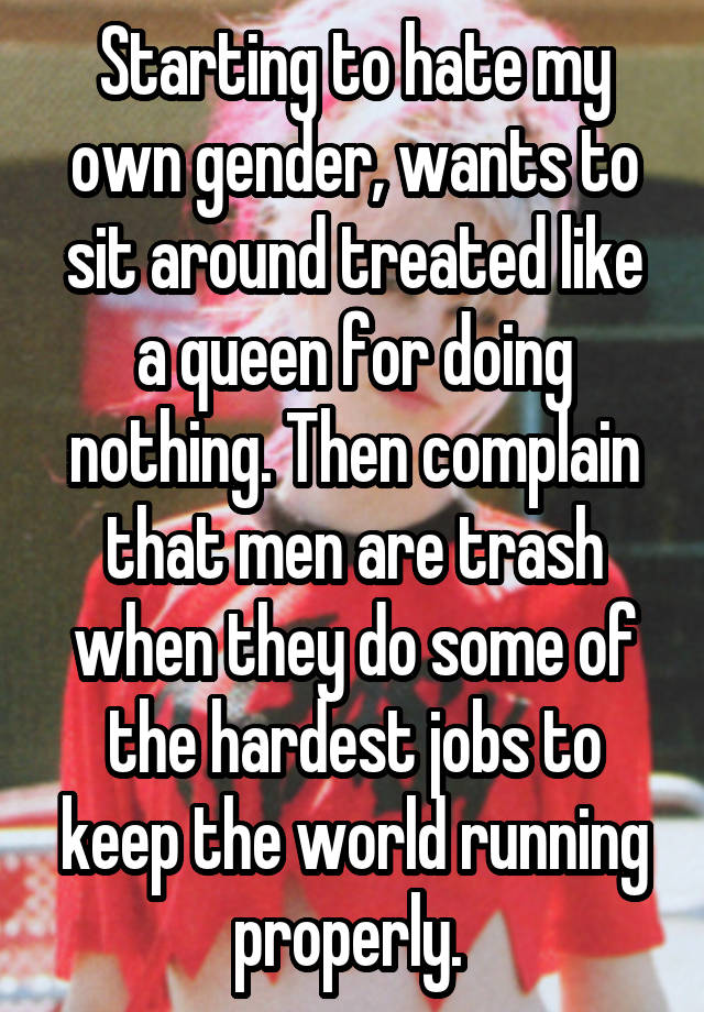 Starting to hate my own gender, wants to sit around treated like a queen for doing nothing. Then complain that men are trash when they do some of the hardest jobs to keep the world running properly. 