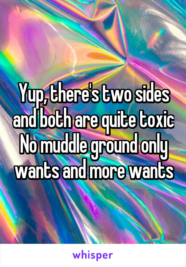 Yup, there's two sides and both are quite toxic
No muddle ground only wants and more wants