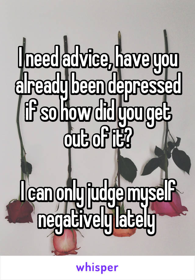 I need advice, have you already been depressed if so how did you get out of it?

I can only judge myself negatively lately 