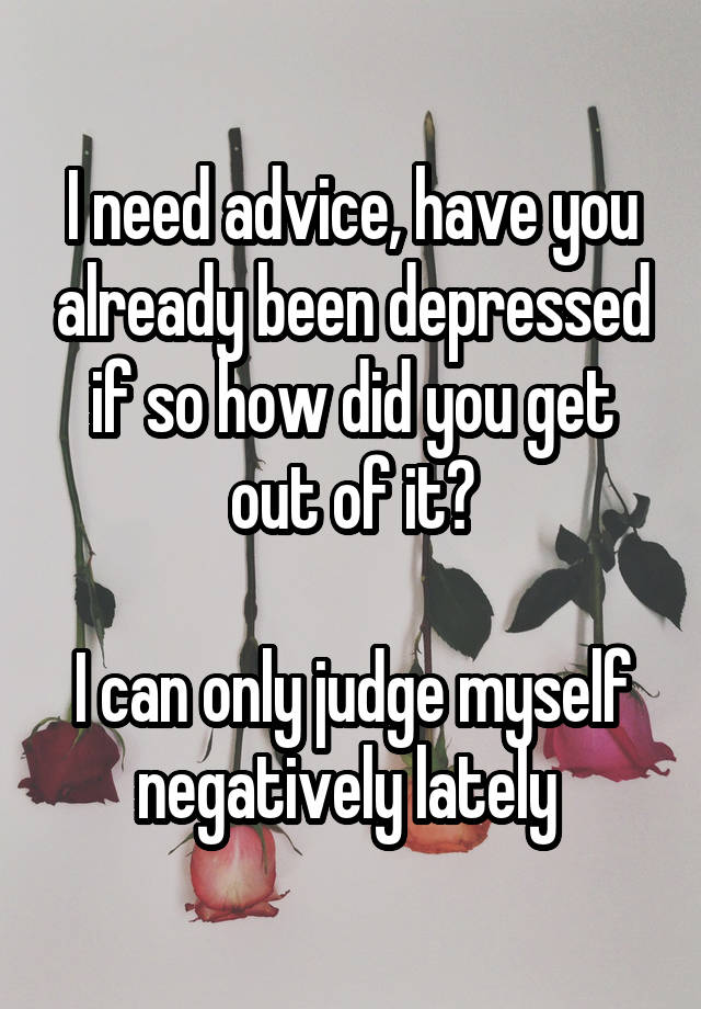 I need advice, have you already been depressed if so how did you get out of it?

I can only judge myself negatively lately 