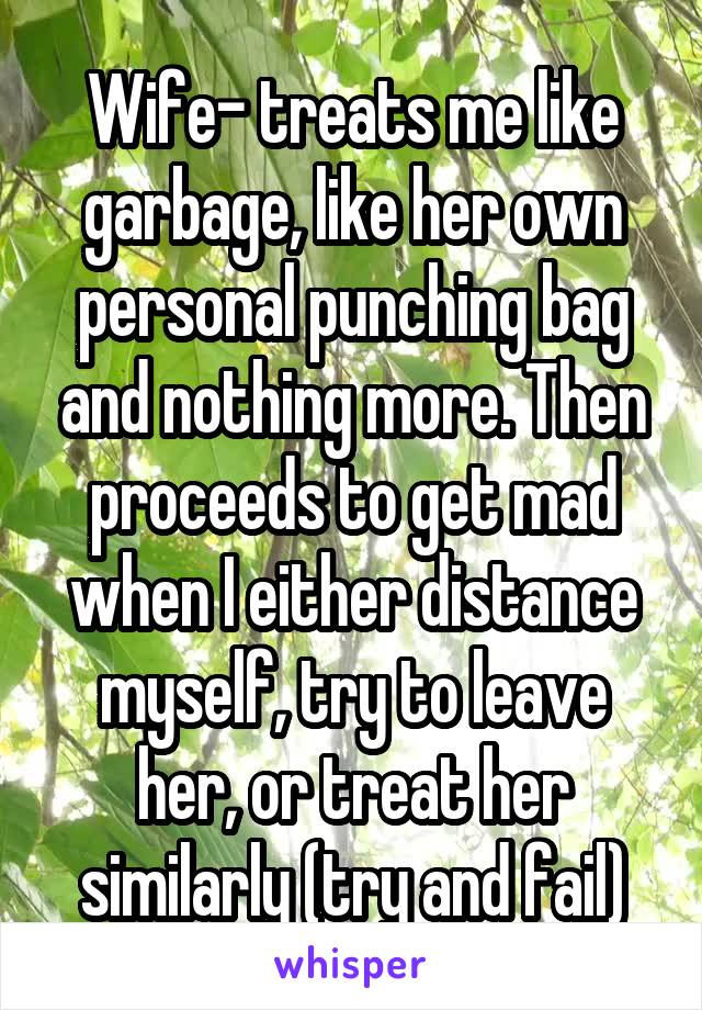 Wife- treats me like garbage, like her own personal punching bag and nothing more. Then proceeds to get mad when I either distance myself, try to leave her, or treat her similarly (try and fail)