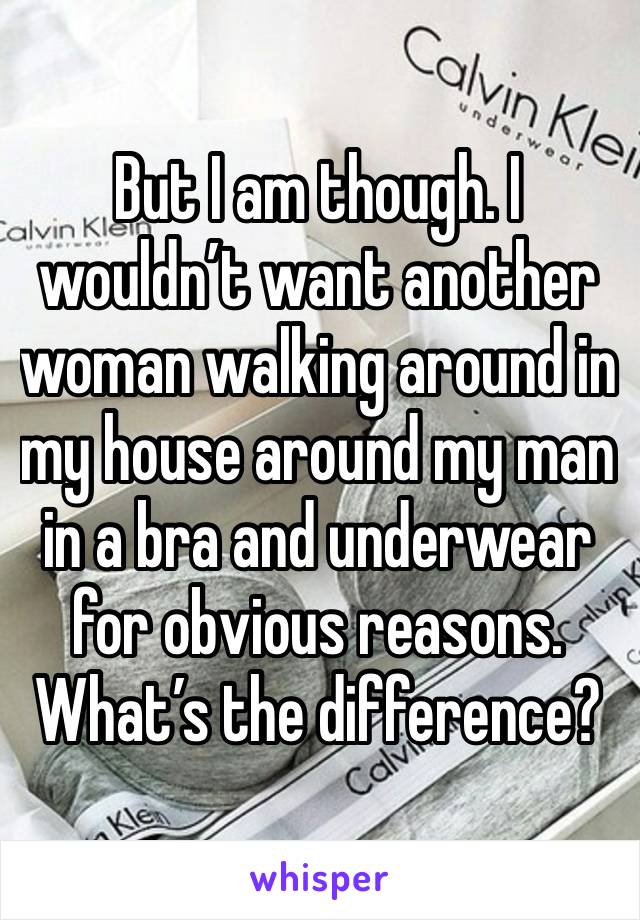 But I am though. I wouldn’t want another woman walking around in my house around my man in a bra and underwear for obvious reasons. What’s the difference?