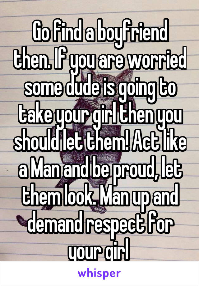 Go find a boyfriend then. If you are worried some dude is going to take your girl then you should let them! Act like a Man and be proud, let them look. Man up and demand respect for your girl 