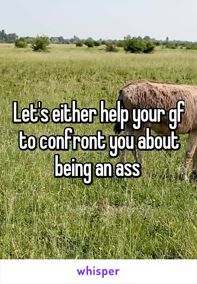 Let's either help your gf to confront you about being an ass 