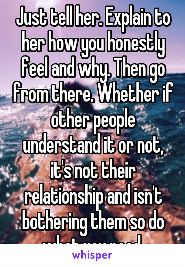 Just tell her. Explain to her how you honestly feel and why. Then go from there. Whether if other people understand it or not, it's not their relationship and isn't bothering them so do what you need.