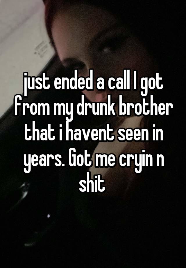 just ended a call I got from my drunk brother that i havent seen in years. Got me cryin n shit 