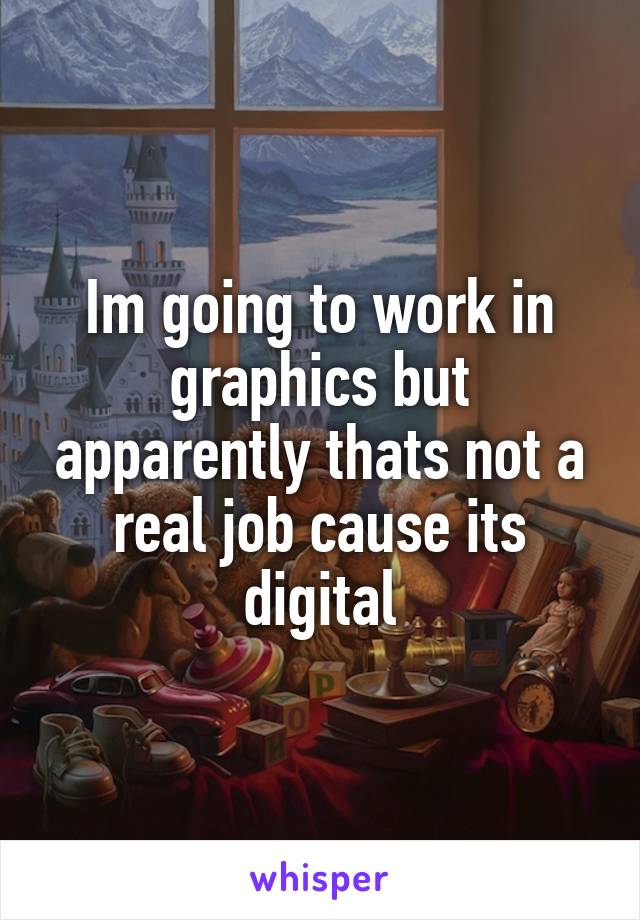 Im going to work in graphics but apparently thats not a real job cause its digital