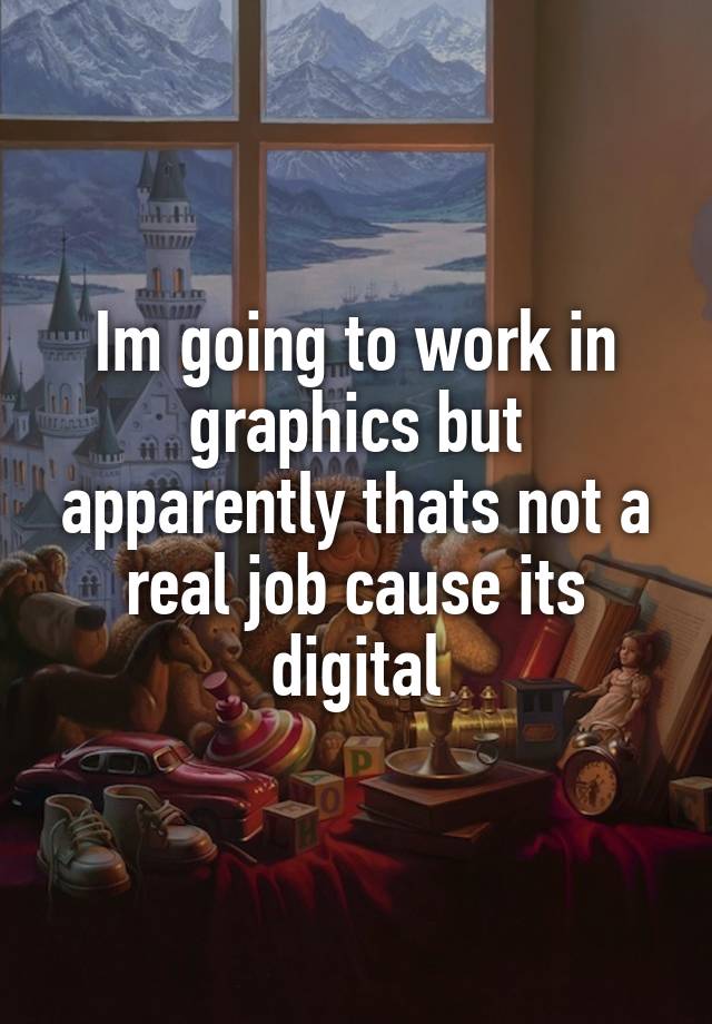 Im going to work in graphics but apparently thats not a real job cause its digital