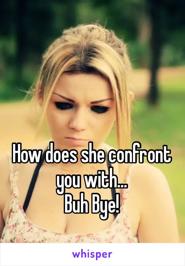 How does she confront you with…
Buh Bye!