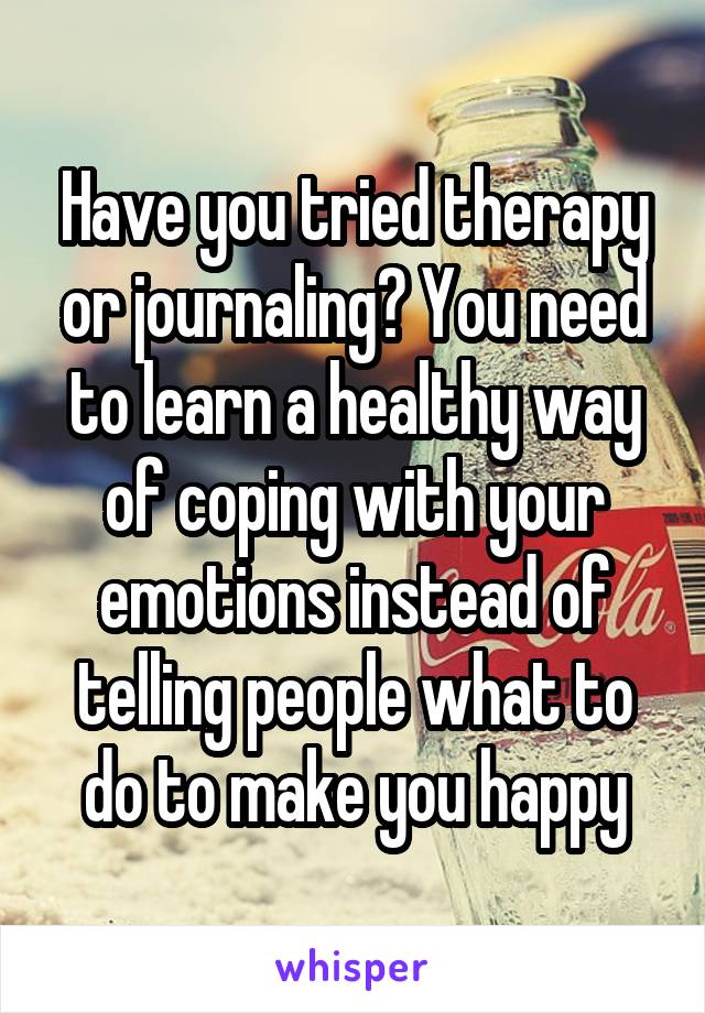 Have you tried therapy or journaling? You need to learn a healthy way of coping with your emotions instead of telling people what to do to make you happy