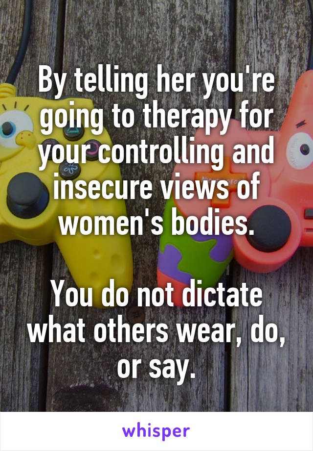 By telling her you're going to therapy for your controlling and insecure views of women's bodies.

You do not dictate what others wear, do, or say.