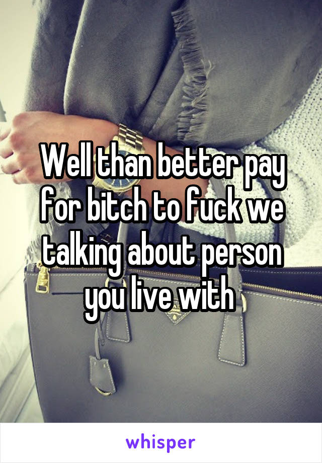 Well than better pay for bitch to fuck we talking about person you live with 