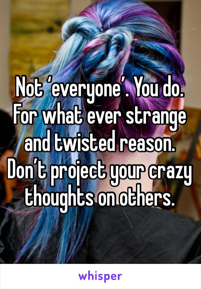 Not ‘everyone’. You do. For what ever strange and twisted reason. Don’t project your crazy thoughts on others.