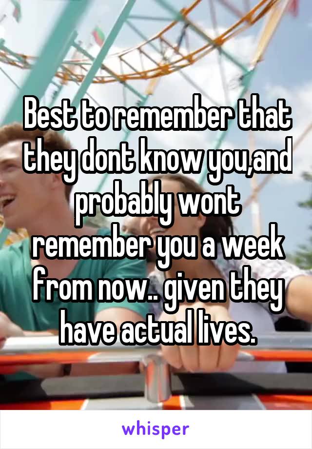 Best to remember that they dont know you,and probably wont remember you a week from now.. given they have actual lives.