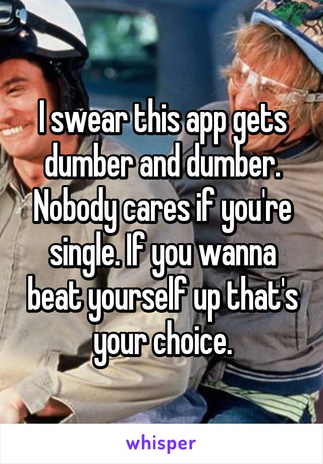 I swear this app gets dumber and dumber. Nobody cares if you're single. If you wanna beat yourself up that's your choice.