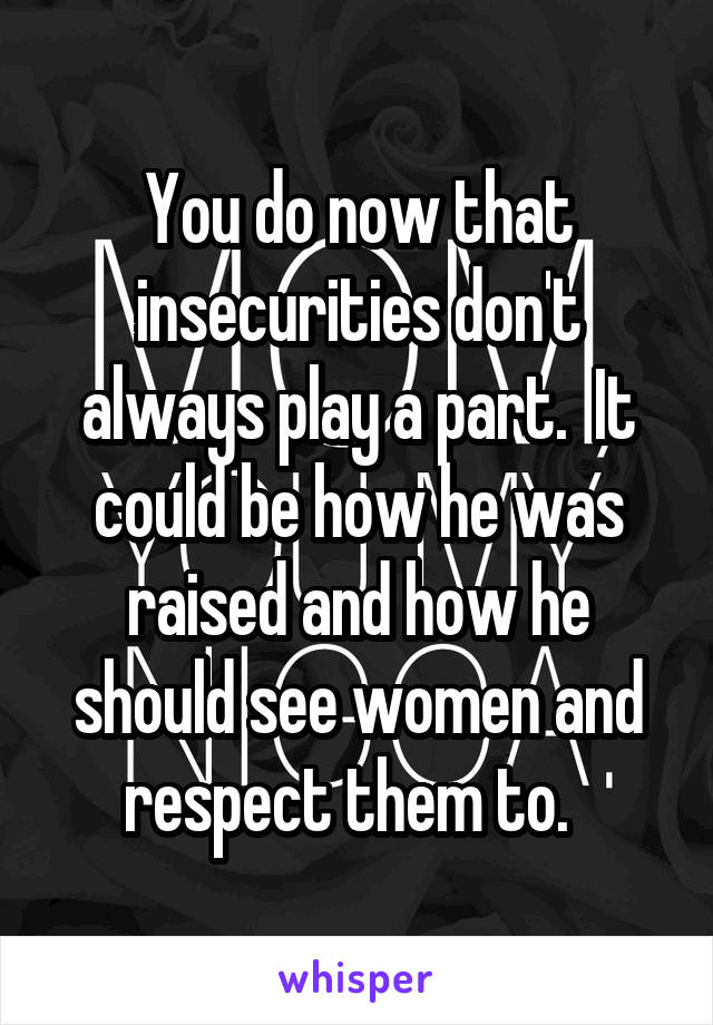 You do now that insecurities don't always play a part.  It could be how he was raised and how he should see women and respect them to.  