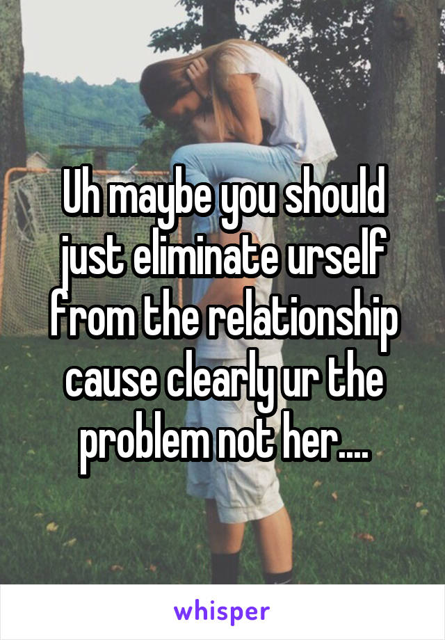 Uh maybe you should just eliminate urself from the relationship cause clearly ur the problem not her....