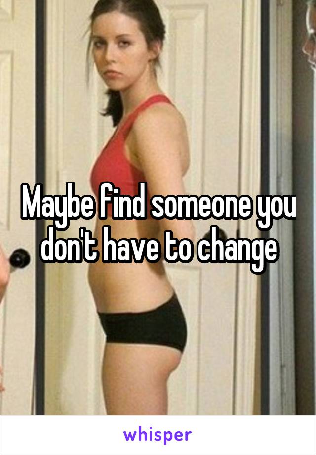 Maybe find someone you don't have to change