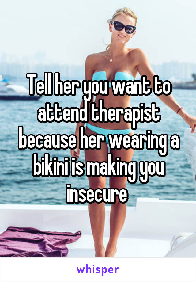 Tell her you want to attend therapist because her wearing a bikini is making you insecure 