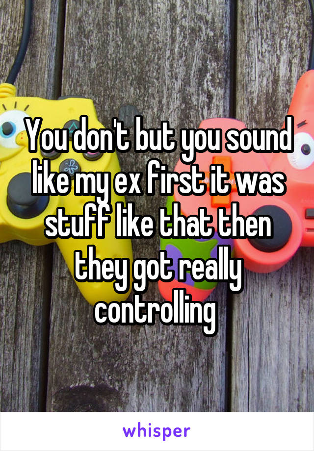 You don't but you sound like my ex first it was stuff like that then they got really controlling 