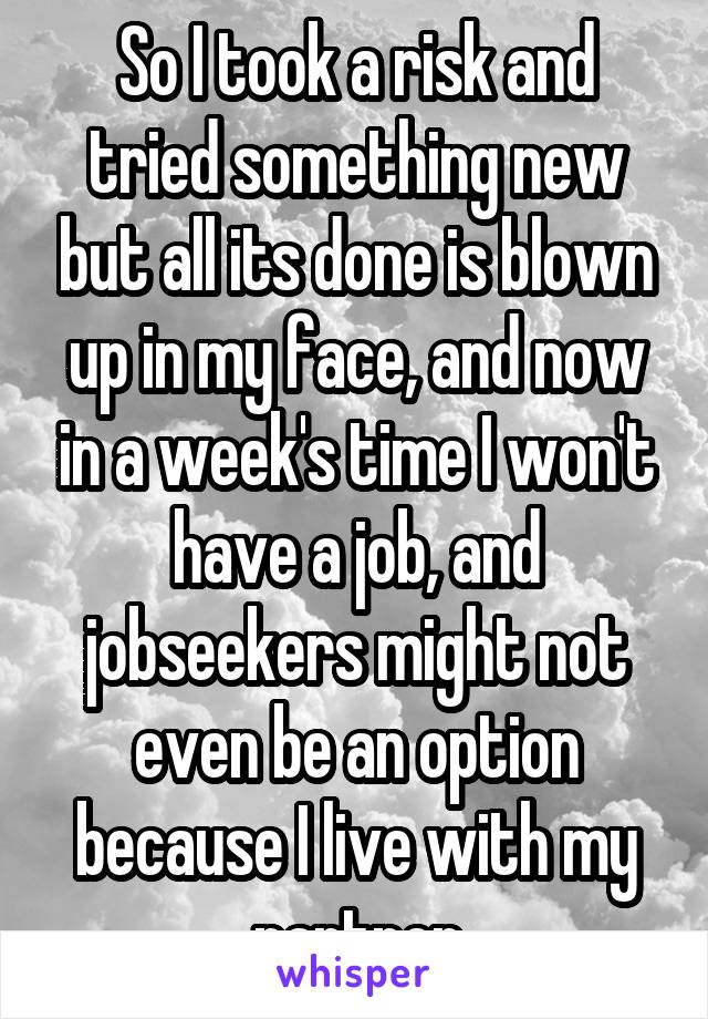 So I took a risk and tried something new but all its done is blown up in my face, and now in a week's time I won't have a job, and jobseekers might not even be an option because I live with my partner