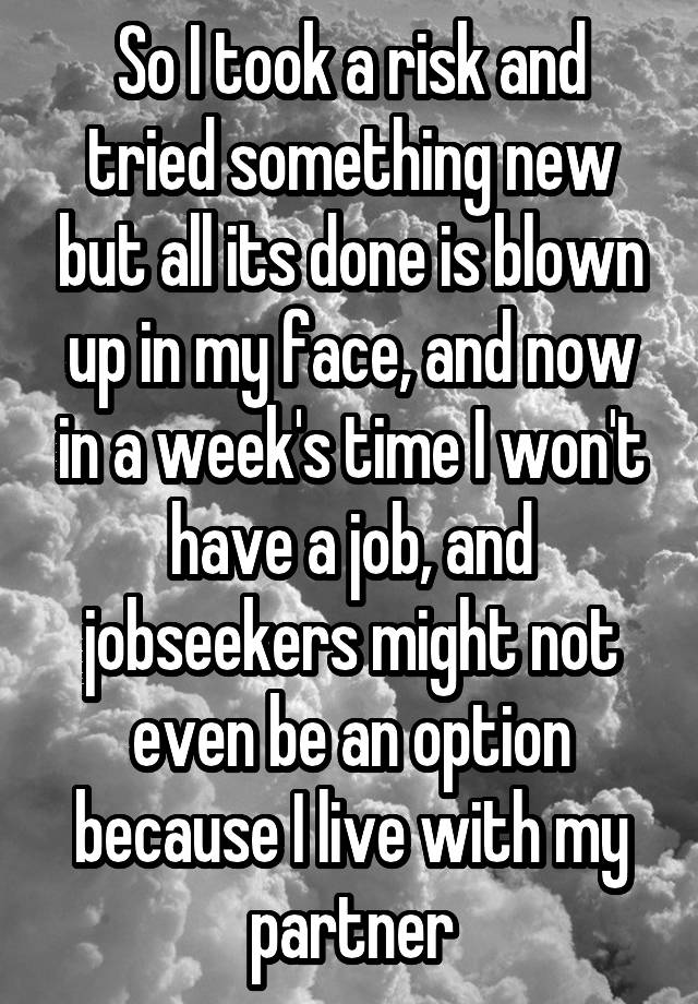 So I took a risk and tried something new but all its done is blown up in my face, and now in a week's time I won't have a job, and jobseekers might not even be an option because I live with my partner