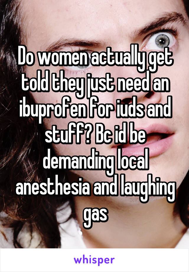 Do women actually get told they just need an ibuprofen for iuds and stuff? Bc id be demanding local anesthesia and laughing gas