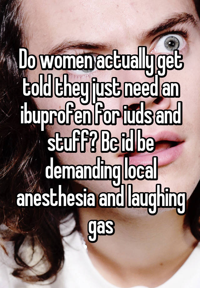 Do women actually get told they just need an ibuprofen for iuds and stuff? Bc id be demanding local anesthesia and laughing gas