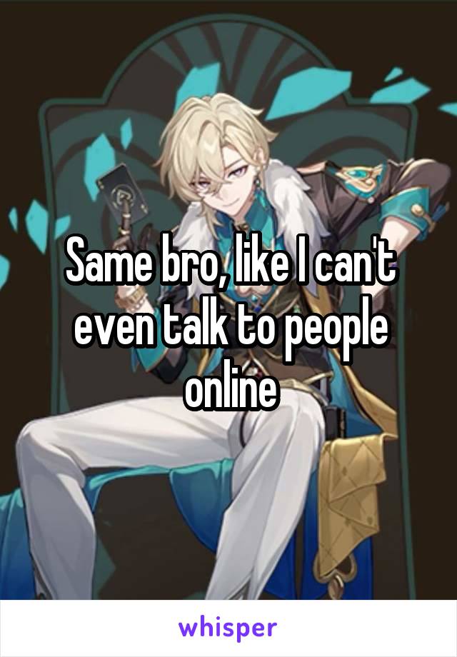 Same bro, like I can't even talk to people online