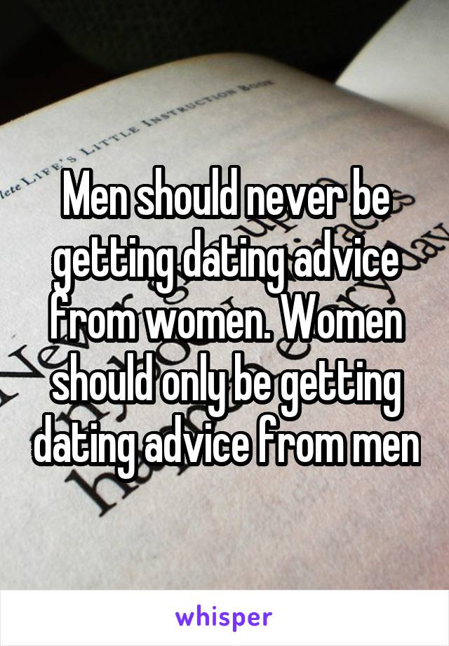 Men should never be getting dating advice from women. Women should only be getting dating advice from men