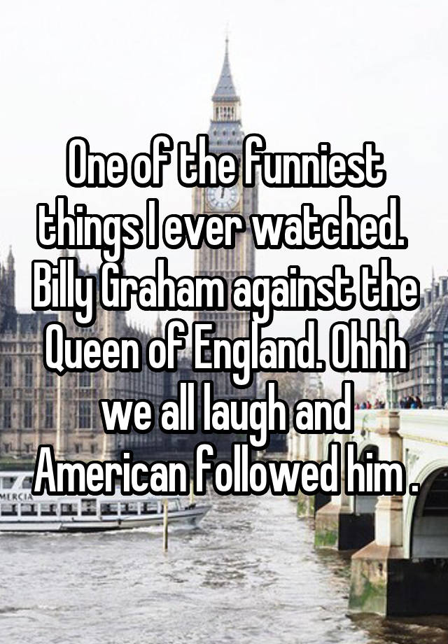 One of the funniest things I ever watched.  Billy Graham against the Queen of England. Ohhh we all laugh and American followed him .