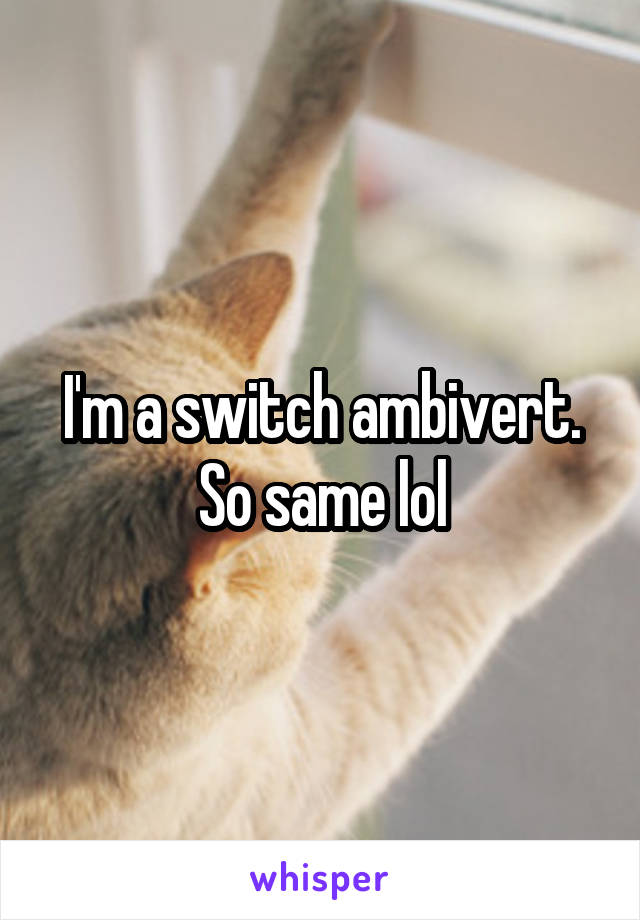 I'm a switch ambivert. So same lol