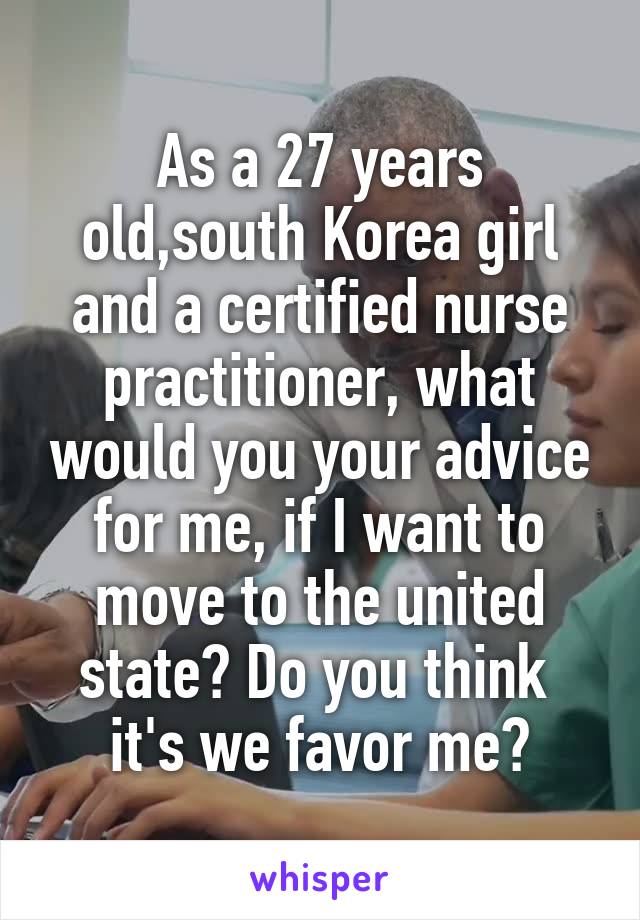 As a 27 years old,south Korea girl and a certified nurse practitioner, what would you your advice for me, if I want to move to the united state? Do you think  it's we favor me?