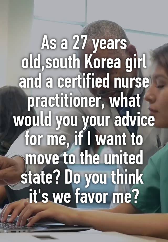 As a 27 years old,south Korea girl and a certified nurse practitioner, what would you your advice for me, if I want to move to the united state? Do you think  it's we favor me?