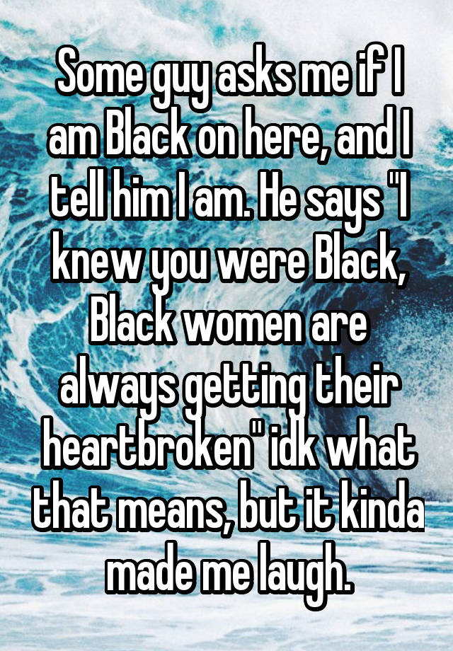 Some guy asks me if I am Black on here, and I tell him I am. He says "I knew you were Black, Black women are always getting their heartbroken" idk what that means, but it kinda made me laugh.