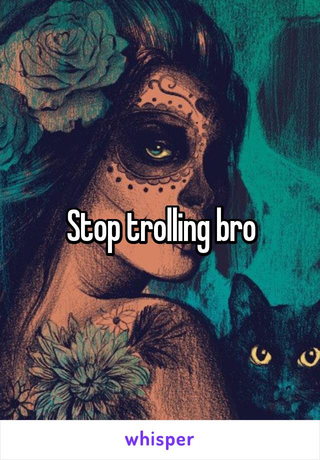 Stop trolling bro